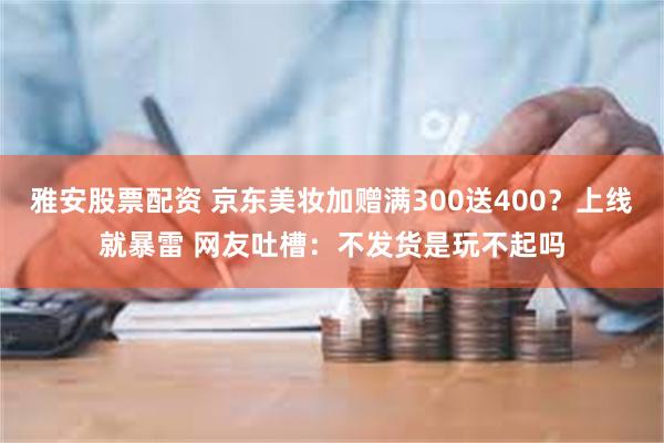 雅安股票配资 京东美妆加赠满300送400？上线就暴雷 网友吐槽：不发货是玩不起吗