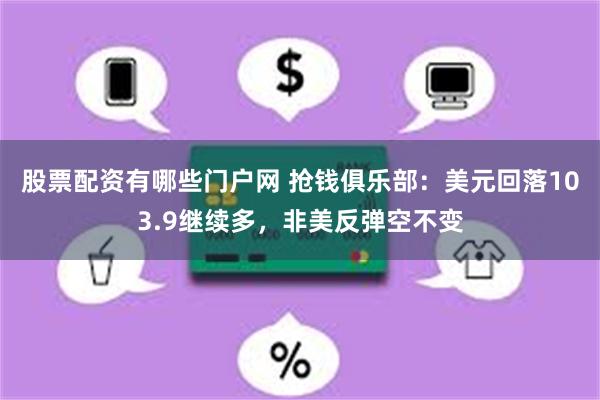 股票配资有哪些门户网 抢钱俱乐部：美元回落103.9继续多，非美反弹空不变