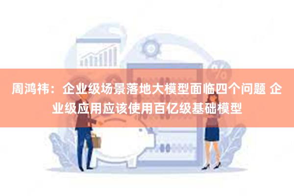 周鸿祎：企业级场景落地大模型面临四个问题 企业级应用应该使用百亿级基础模型