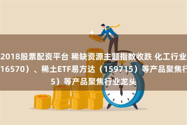 2018股票配资平台 稀缺资源主题指数收跌 化工行业ETF（516570）、稀土ETF易方达（159715）等产品聚焦行业龙头