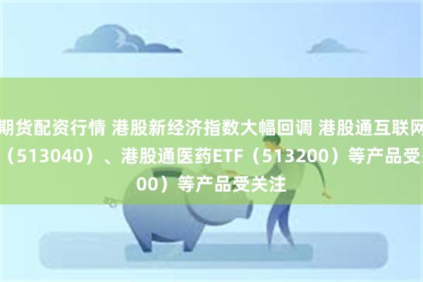 期货配资行情 港股新经济指数大幅回调 港股通互联网ETF（513040）、港股通医药ETF（513200）等产品受关注