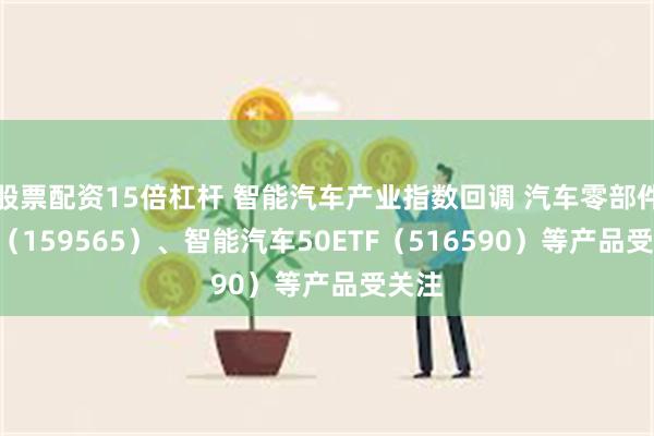 股票配资15倍杠杆 智能汽车产业指数回调 汽车零部件ETF（159565）、智能汽车50ETF（516590）等产品受关注