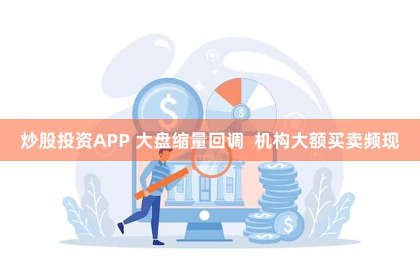 炒股投资APP 大盘缩量回调  机构大额买卖频现