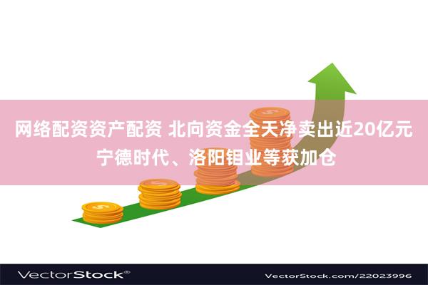 网络配资资产配资 北向资金全天净卖出近20亿元 宁德时代、洛阳钼业等获加仓