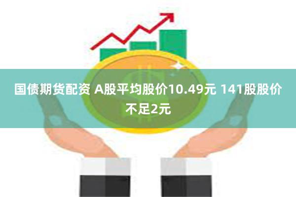 国债期货配资 A股平均股价10.49元 141股股价不足2元