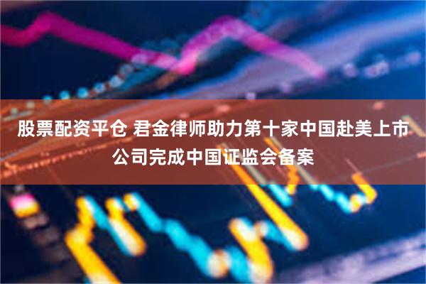 股票配资平仓 君金律师助力第十家中国赴美上市公司完成中国证监会备案