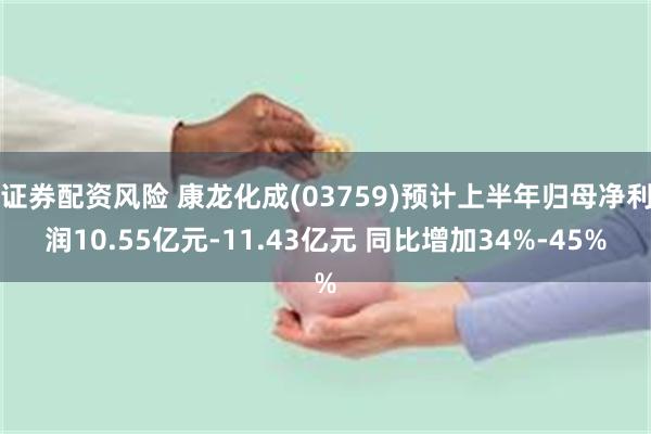 证券配资风险 康龙化成(03759)预计上半年归母净利润10.55亿元-11.43亿元 同比增加34%-45%