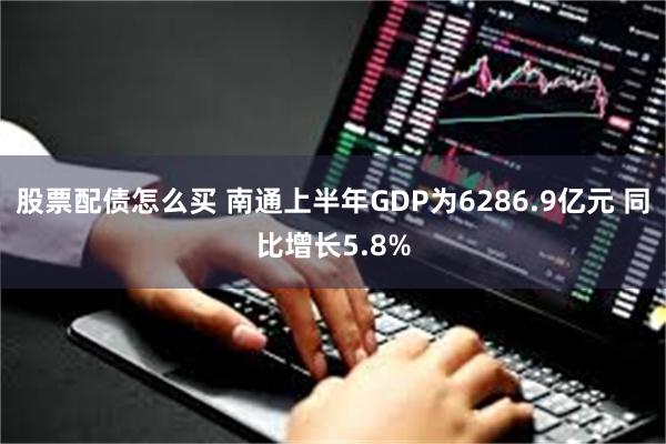 股票配债怎么买 南通上半年GDP为6286.9亿元 同比增长5.8%