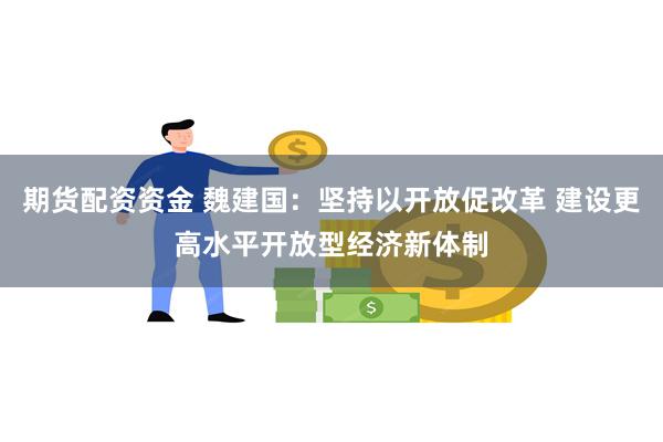 期货配资资金 魏建国：坚持以开放促改革 建设更高水平开放型经济新体制