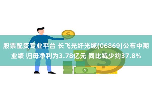 股票配资专业平台 长飞光纤光缆(06869)公布中期业绩 归母净利为3.78亿元 同比减少约37.8%