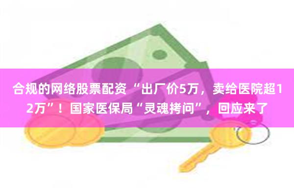 合规的网络股票配资 “出厂价5万，卖给医院超12万”！国家医保局“灵魂拷问”，回应来了