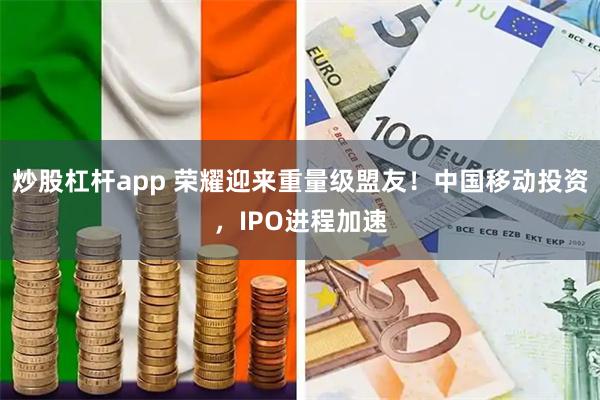 炒股杠杆app 荣耀迎来重量级盟友！中国移动投资，IPO进程加速