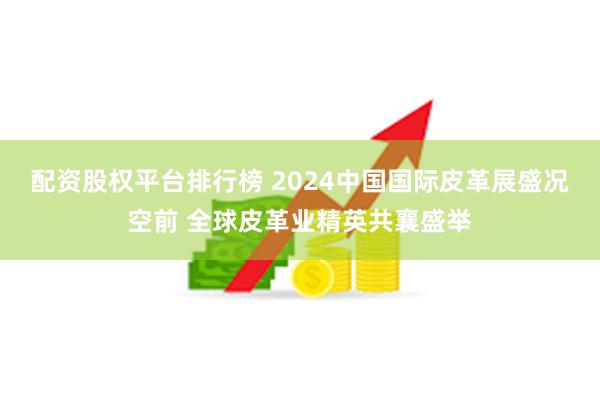 配资股权平台排行榜 2024中国国际皮革展盛况空前 全球皮革业精英共襄盛举