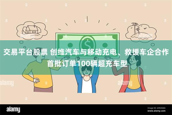 交易平台股票 创维汽车与移动充电、救援车企合作 首批订单100辆超充车型