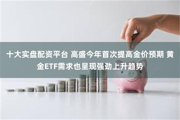 十大实盘配资平台 高盛今年首次提高金价预期 黄金ETF需求也呈现强劲上升趋势