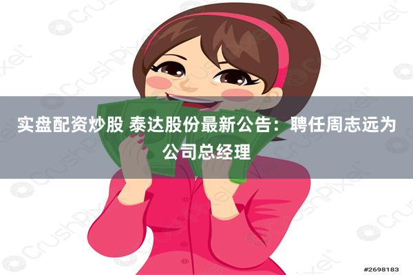 实盘配资炒股 泰达股份最新公告：聘任周志远为公司总经理