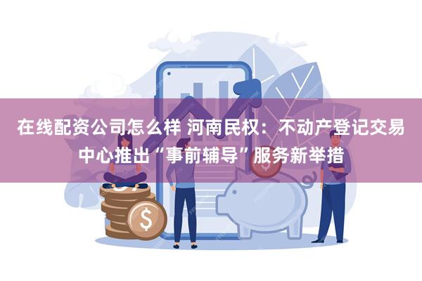 在线配资公司怎么样 河南民权：不动产登记交易中心推出“事前辅导”服务新举措