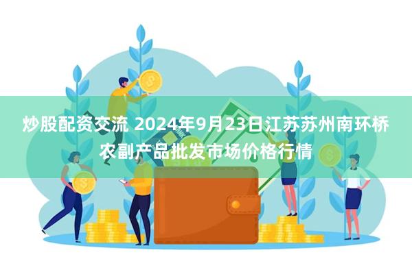 炒股配资交流 2024年9月23日江苏苏州南环桥农副产品批发市场价格行情