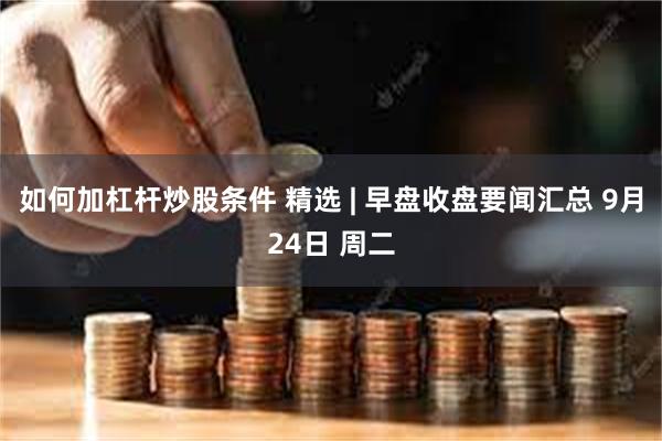 如何加杠杆炒股条件 精选 | 早盘收盘要闻汇总 9月24日 周二