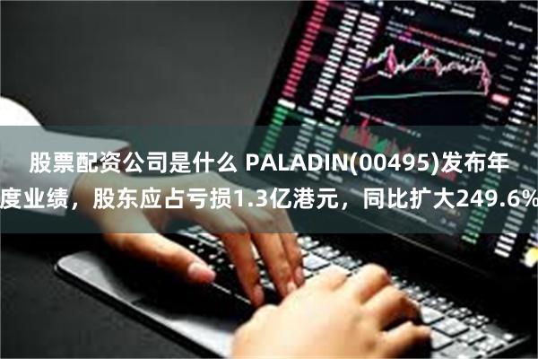 股票配资公司是什么 PALADIN(00495)发布年度业绩，股东应占亏损1.3亿港元，同比扩大249.6%