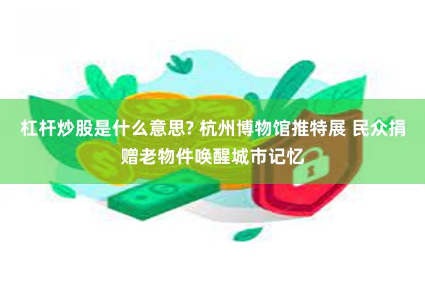 杠杆炒股是什么意思? 杭州博物馆推特展 民众捐赠老物件唤醒城市记忆