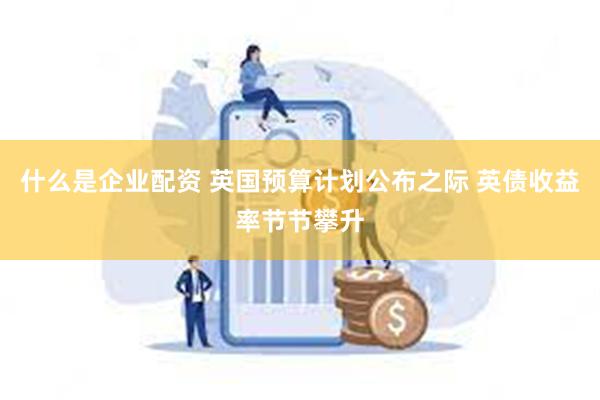 什么是企业配资 英国预算计划公布之际 英债收益率节节攀升