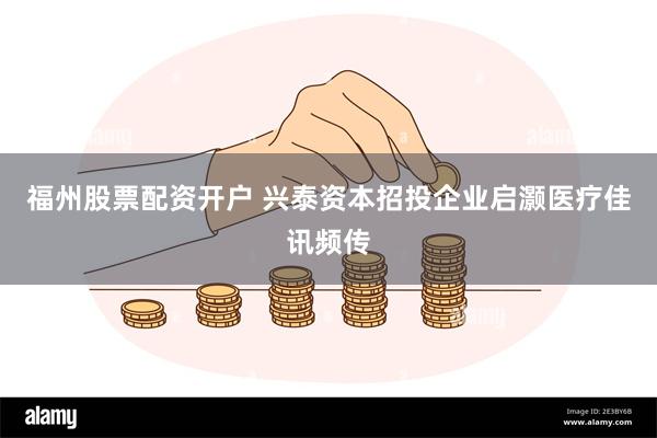 福州股票配资开户 兴泰资本招投企业启灏医疗佳讯频传