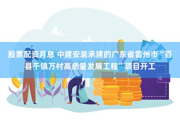 股票配资月息 中建安装承建的广东省雷州市“百县千镇万村高质量发展工程”项目开工