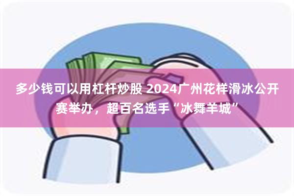 多少钱可以用杠杆炒股 2024广州花样滑冰公开赛举办，超百名选手“冰舞羊城”