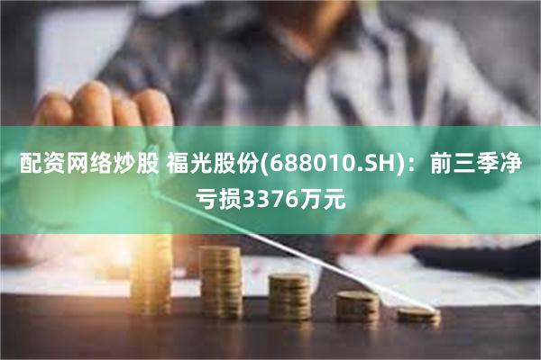 配资网络炒股 福光股份(688010.SH)：前三季净亏损3376万元