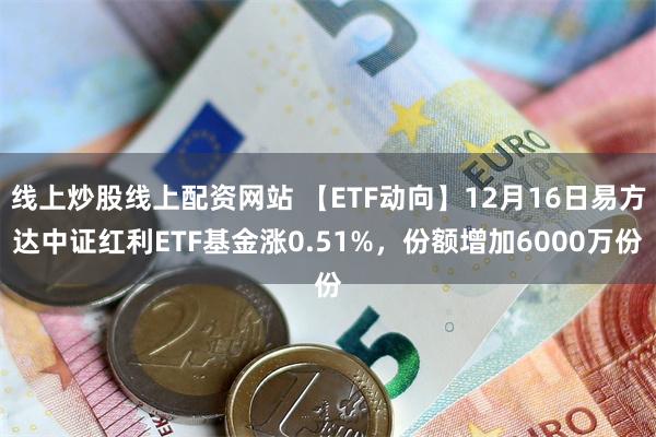 线上炒股线上配资网站 【ETF动向】12月16日易方达中证红利ETF基金涨0.51%，份额增加6000万份