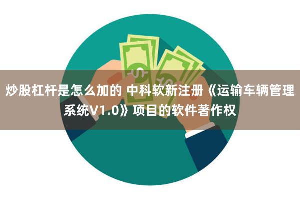 炒股杠杆是怎么加的 中科软新注册《运输车辆管理系统V1.0》项目的软件著作权