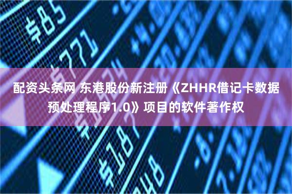 配资头条网 东港股份新注册《ZHHR借记卡数据预处理程序1.0》项目的软件著作权