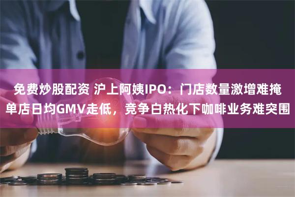 免费炒股配资 沪上阿姨IPO：门店数量激增难掩单店日均GMV走低，竞争白热化下咖啡业务难突围