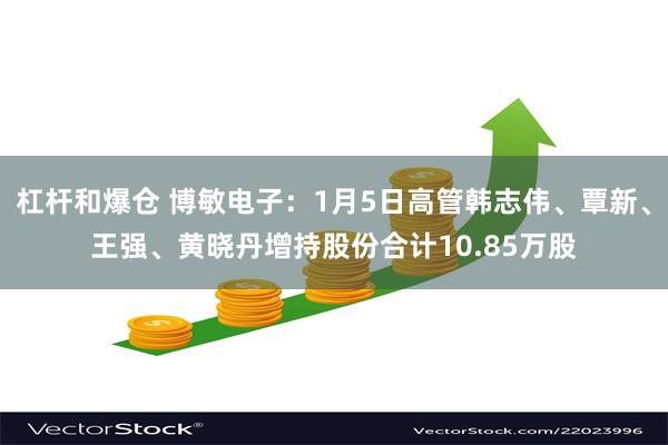 杠杆和爆仓 博敏电子：1月5日高管韩志伟、覃新、王强、黄晓丹增持股份合计10.85万股