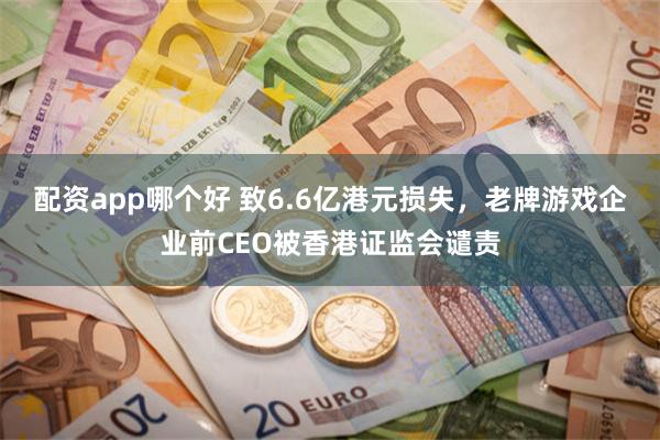 配资app哪个好 致6.6亿港元损失，老牌游戏企业前CEO被香港证监会谴责