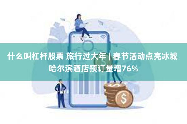 什么叫杠杆股票 旅行过大年 | 春节活动点亮冰城 哈尔滨酒店预订量增76%