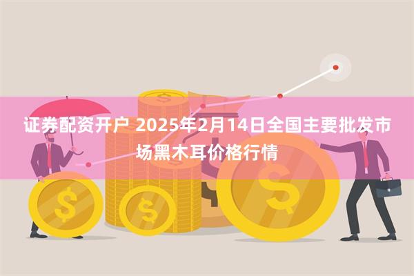 证券配资开户 2025年2月14日全国主要批发市场黑木耳价格行情